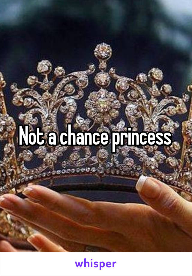 Not a chance princess 