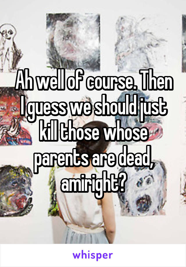 Ah well of course. Then I guess we should just kill those whose parents are dead, amiright?