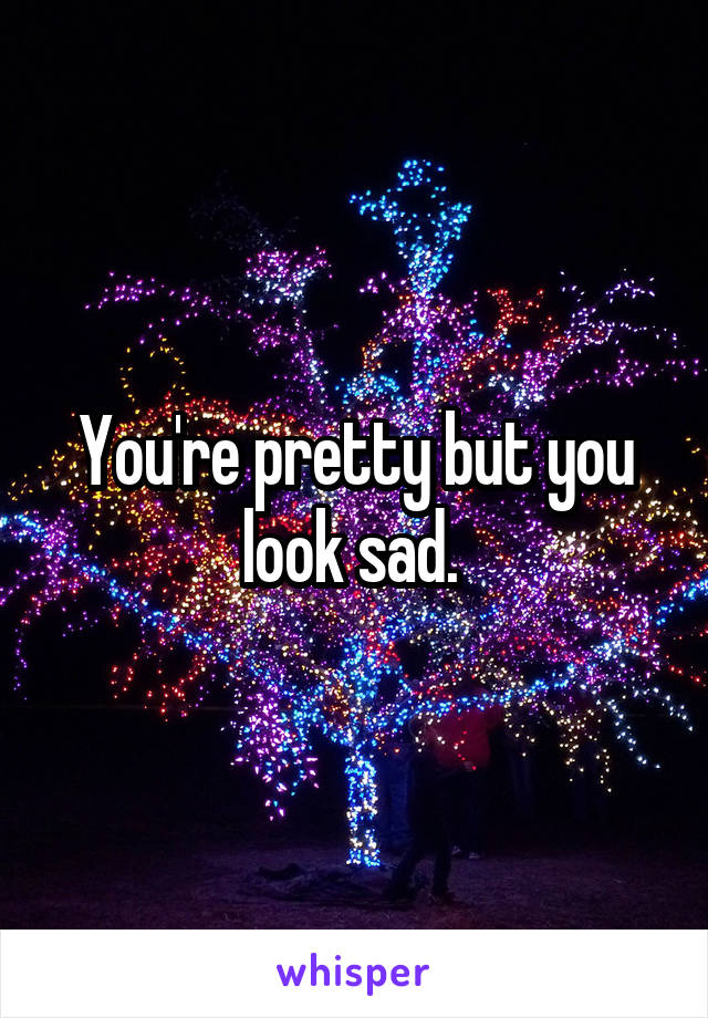 You're pretty but you look sad. 