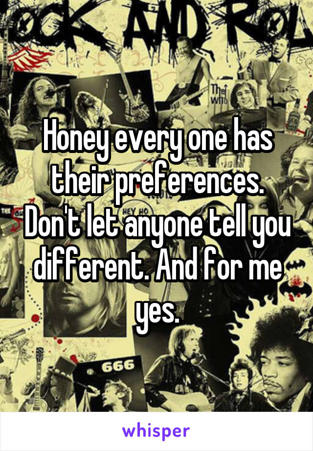 Honey every one has their preferences. Don't let anyone tell you different. And for me yes.