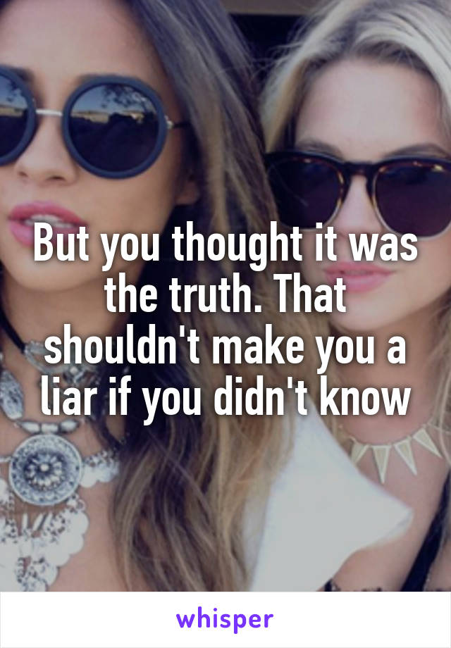 But you thought it was the truth. That shouldn't make you a liar if you didn't know