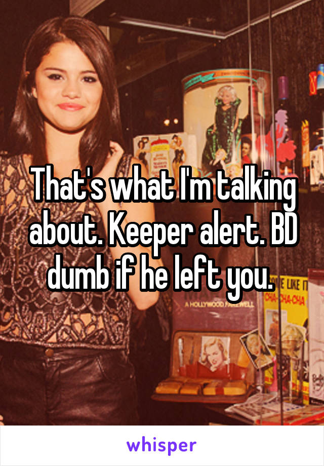 That's what I'm talking about. Keeper alert. BD dumb if he left you. 