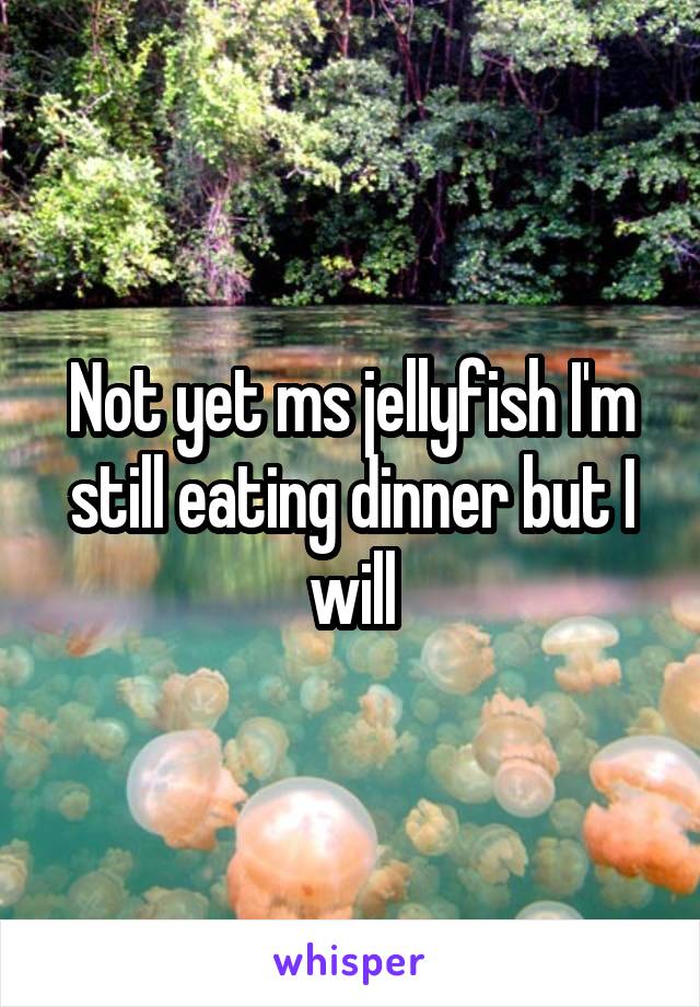 Not yet ms jellyfish I'm still eating dinner but I will