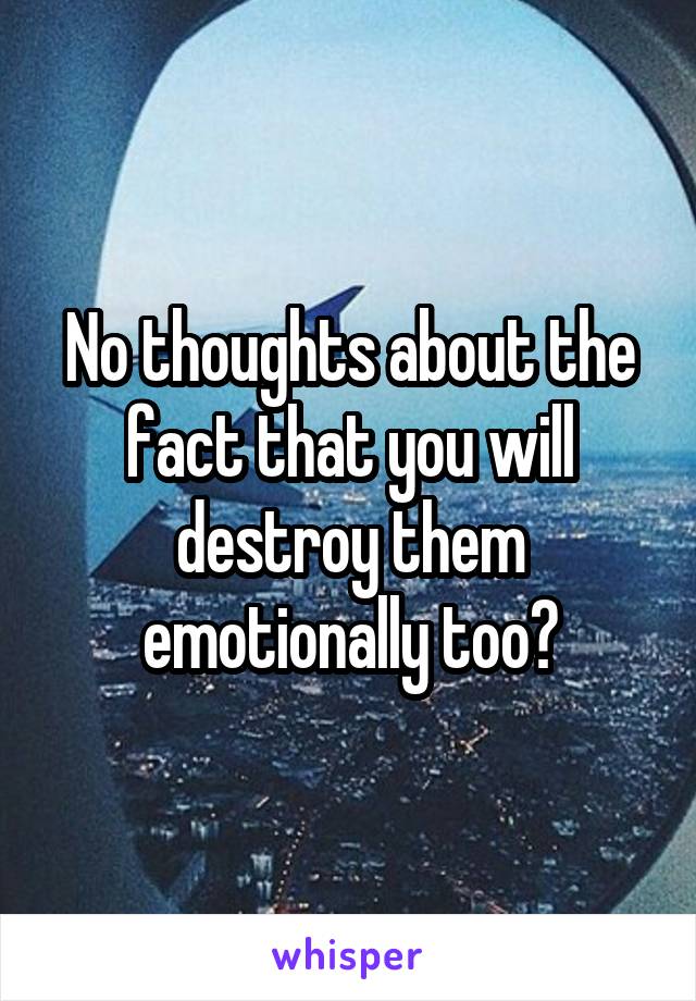 No thoughts about the fact that you will destroy them emotionally too?