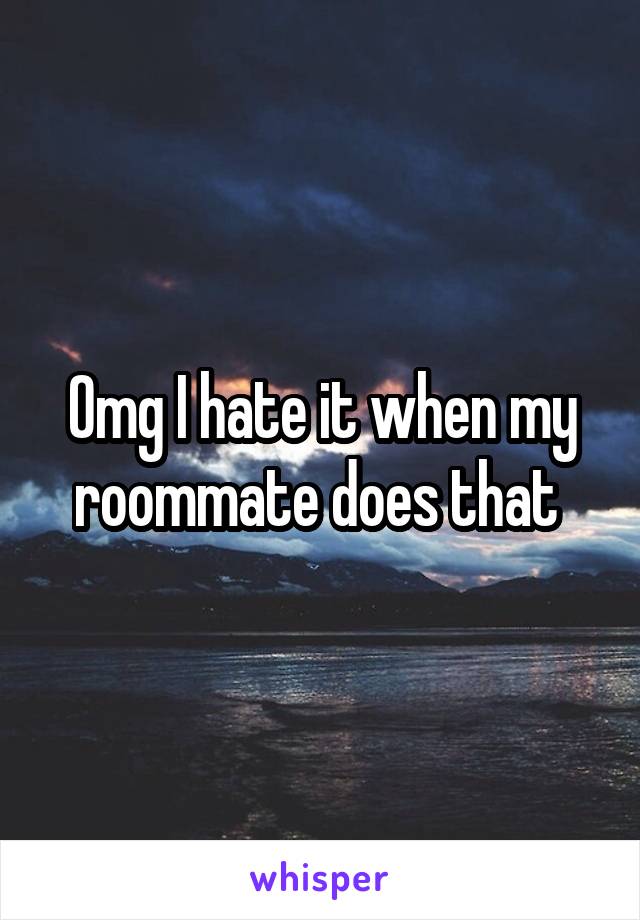 Omg I hate it when my roommate does that 