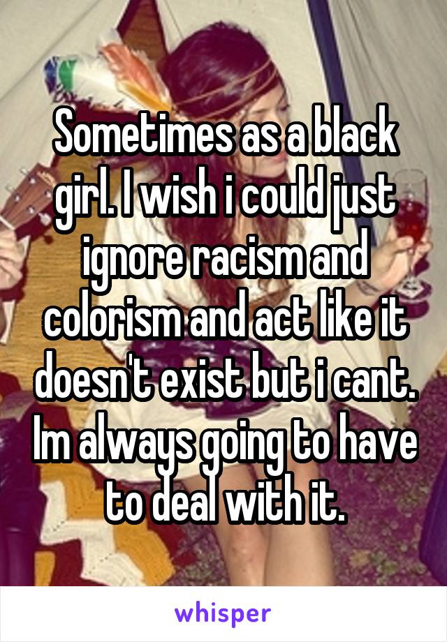 Sometimes as a black girl. I wish i could just ignore racism and colorism and act like it doesn't exist but i cant. Im always going to have to deal with it.