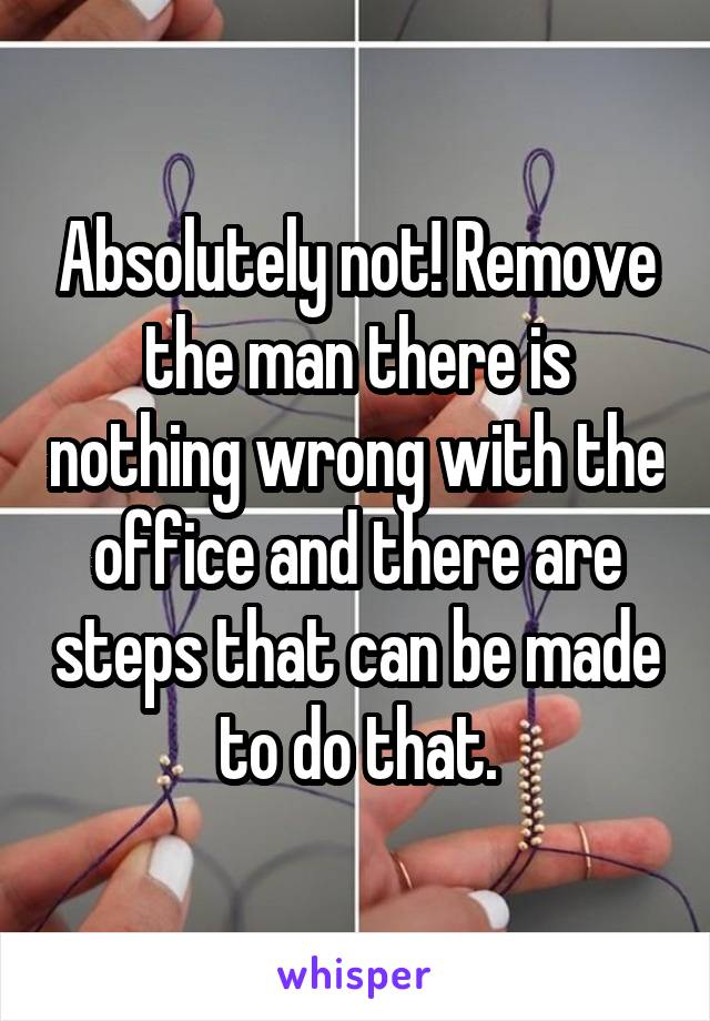 Absolutely not! Remove the man there is nothing wrong with the office and there are steps that can be made to do that.