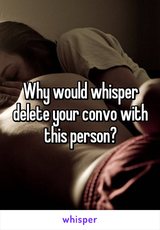 Why would whisper delete your convo with this person?