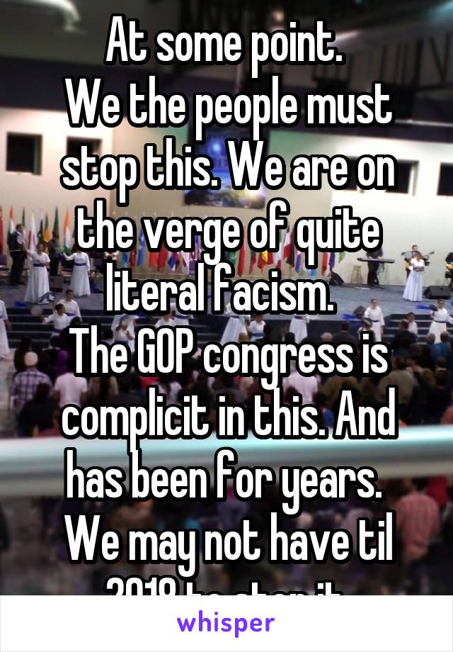 At some point. 
We the people must stop this. We are on the verge of quite literal facism.  
The GOP congress is complicit in this. And has been for years. 
We may not have til 2018 to stop it.