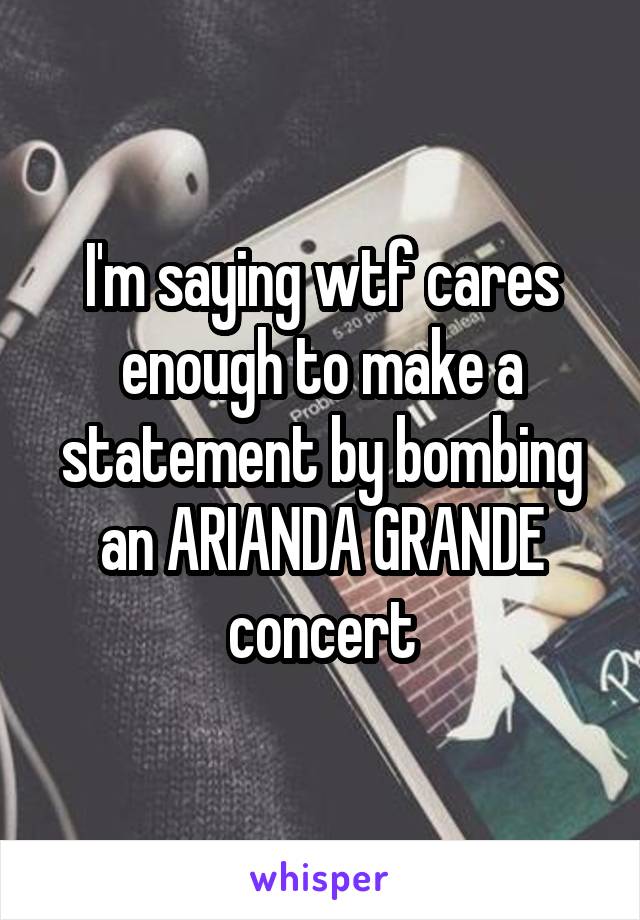 I'm saying wtf cares enough to make a statement by bombing an ARIANDA GRANDE concert