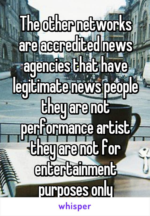 The other networks are accredited news agencies that have legitimate news people they are not performance artist they are not for entertainment purposes only