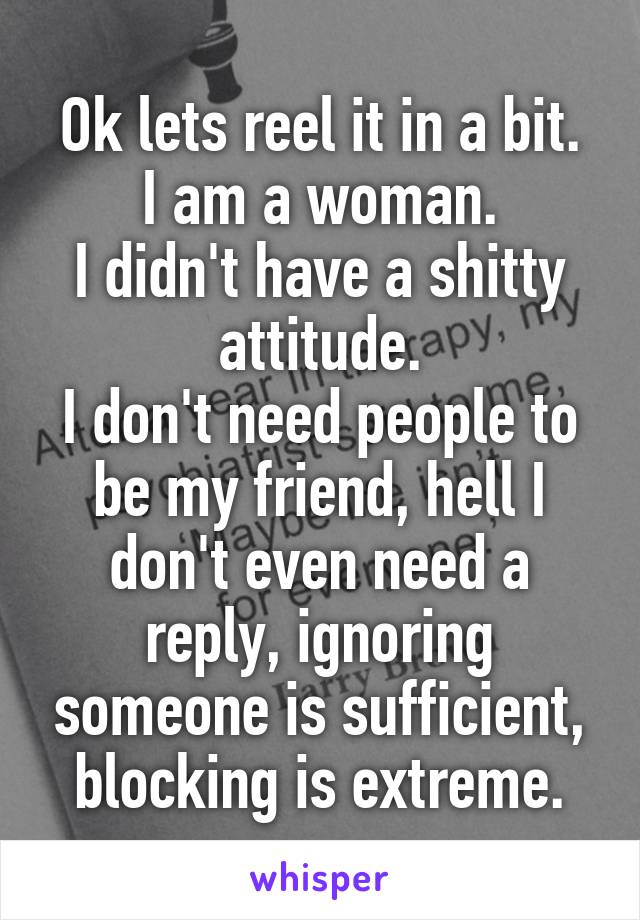 Ok lets reel it in a bit.
I am a woman.
I didn't have a shitty attitude.
I don't need people to be my friend, hell I don't even need a reply, ignoring someone is sufficient, blocking is extreme.