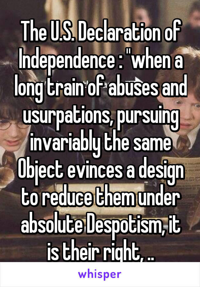 The U.S. Declaration of Independence : "when a long train of abuses and usurpations, pursuing invariably the same Object evinces a design to reduce them under absolute Despotism, it is their right, ..