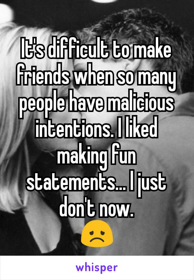 It's difficult to make friends when so many people have malicious intentions. I liked making fun statements... I just don't now.
😞