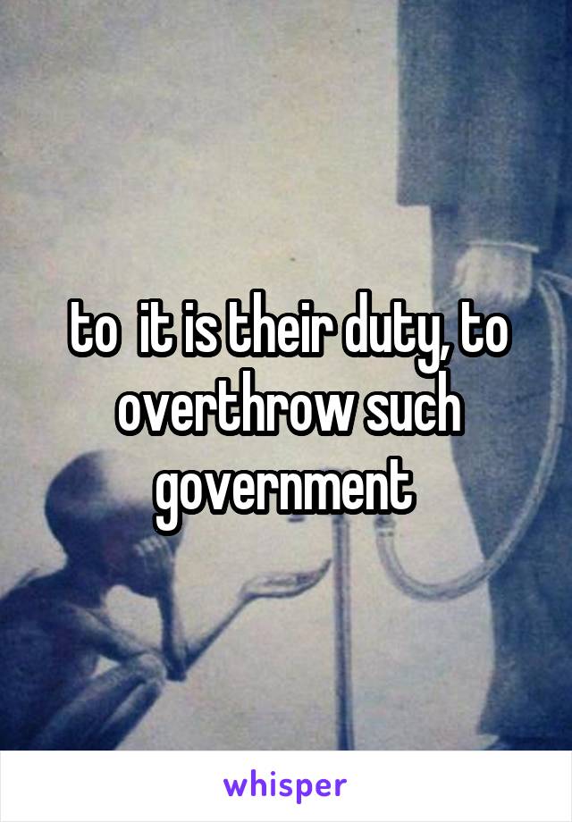  to  it is their duty, to overthrow such government 