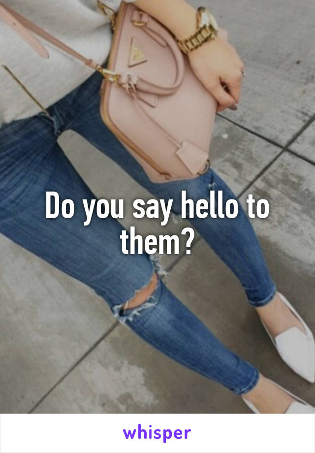 Do you say hello to them?