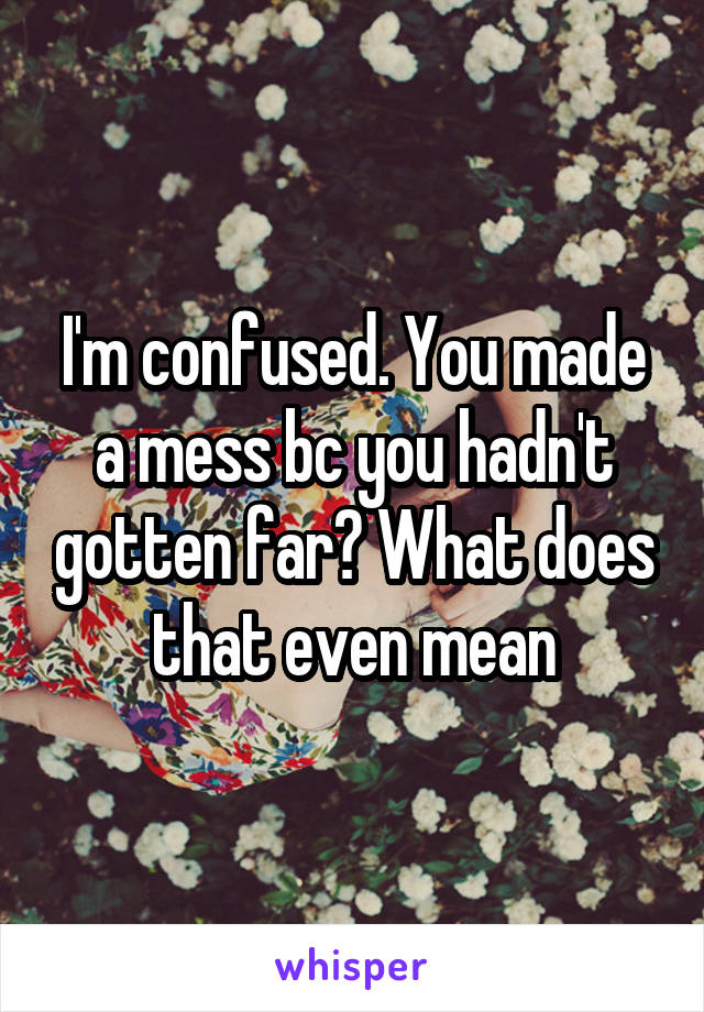 I'm confused. You made a mess bc you hadn't gotten far? What does that even mean