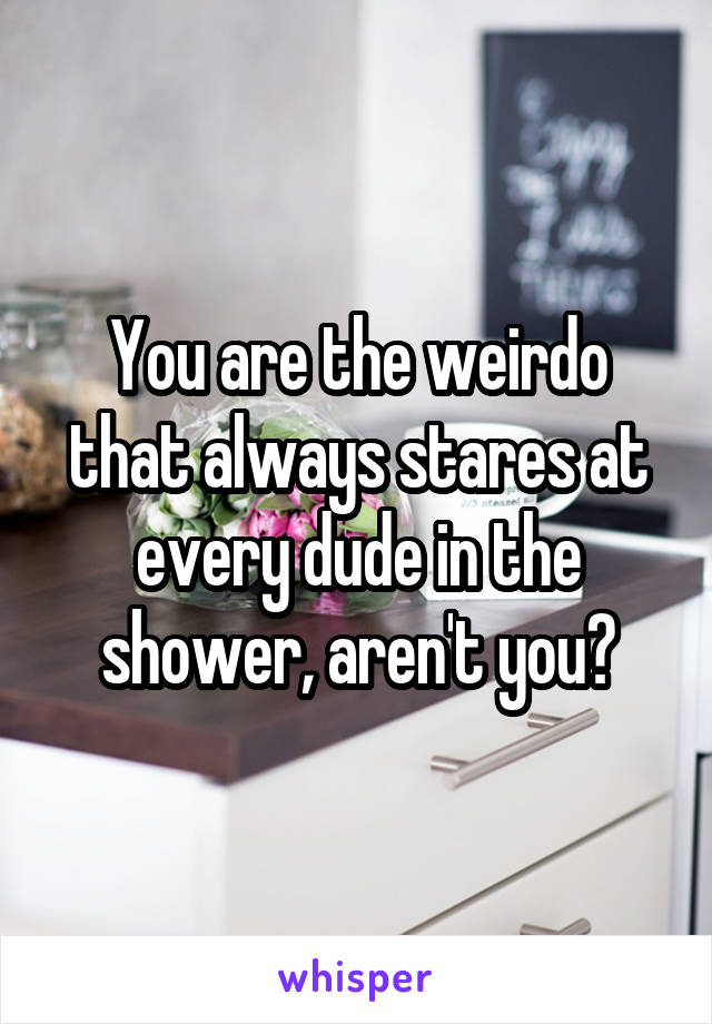 You are the weirdo that always stares at every dude in the shower, aren't you?
