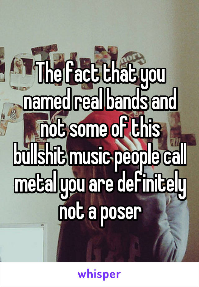 The fact that you named real bands and not some of this bullshit music people call metal you are definitely not a poser