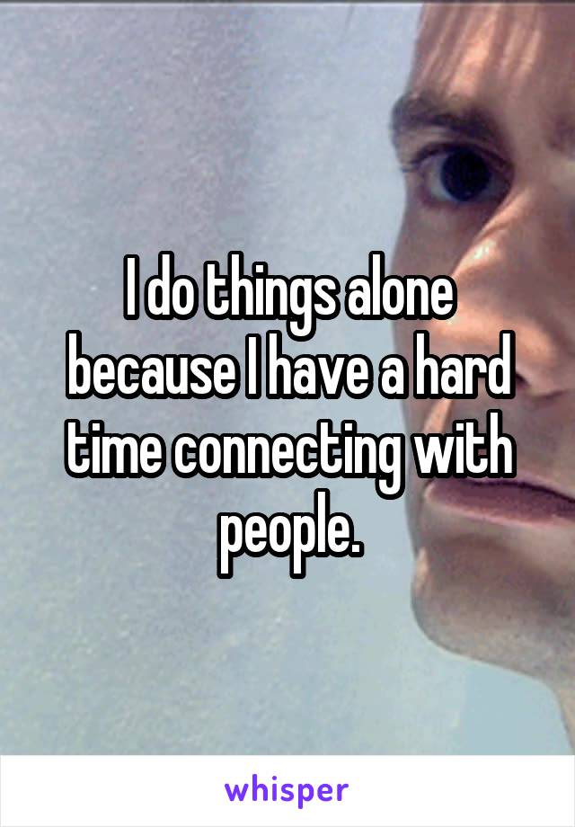 I do things alone because I have a hard time connecting with people.