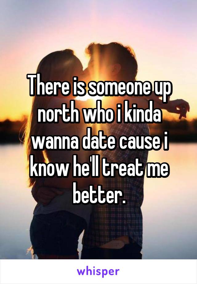 There is someone up north who i kinda wanna date cause i know he'll treat me better.