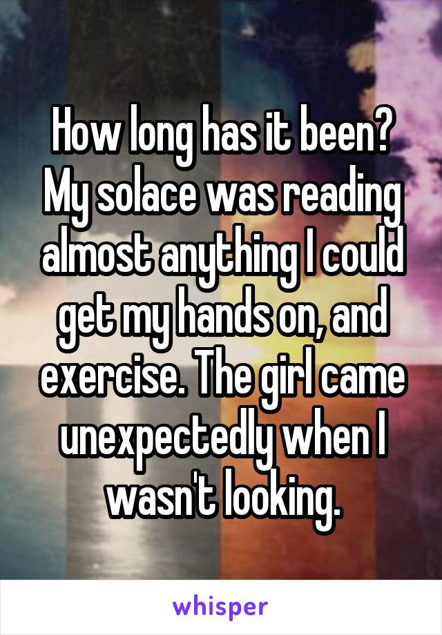 How long has it been? My solace was reading almost anything I could get my hands on, and exercise. The girl came unexpectedly when I wasn't looking.