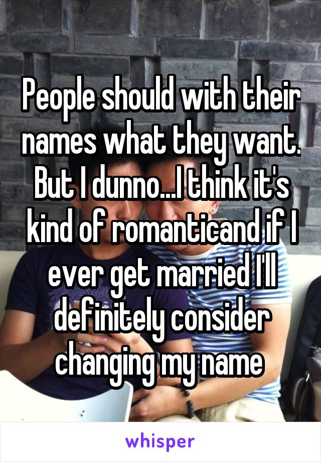 People should with their names what they want. But I dunno...I think it's kind of romanticand if I ever get married I'll definitely consider changing my name 