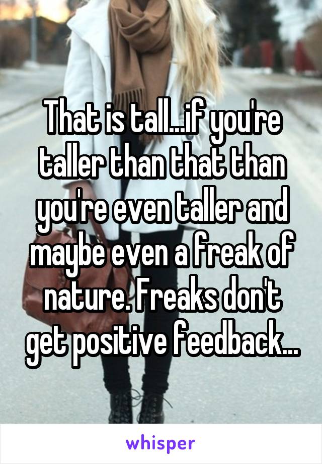 That is tall...if you're taller than that than you're even taller and maybe even a freak of nature. Freaks don't get positive feedback...