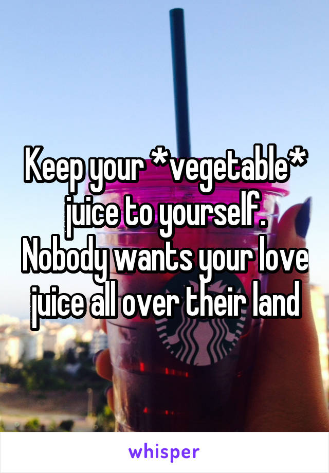 Keep your *vegetable* juice to yourself. Nobody wants your love juice all over their land