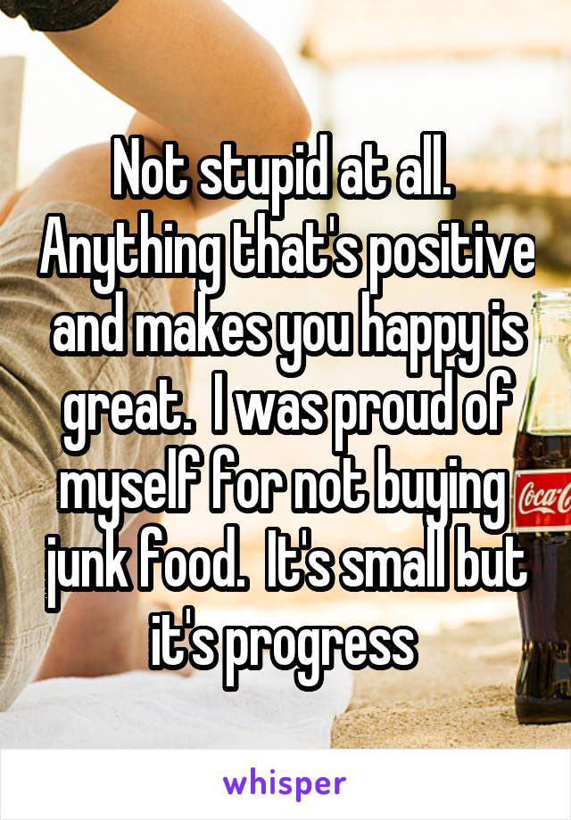 Not stupid at all.  Anything that's positive and makes you happy is great.  I was proud of myself for not buying  junk food.  It's small but it's progress 