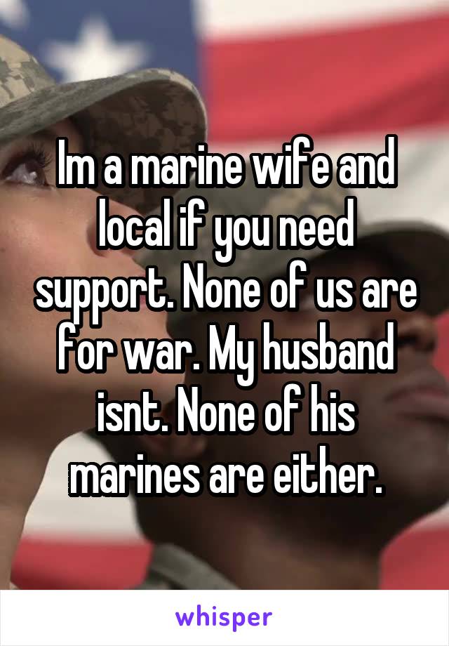 Im a marine wife and local if you need support. None of us are for war. My husband isnt. None of his marines are either.