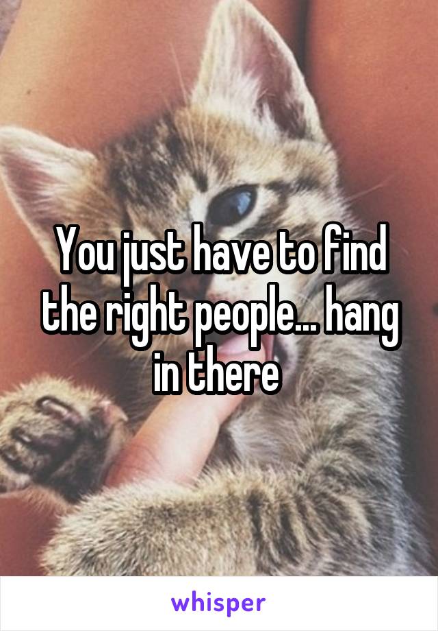 You just have to find the right people... hang in there 