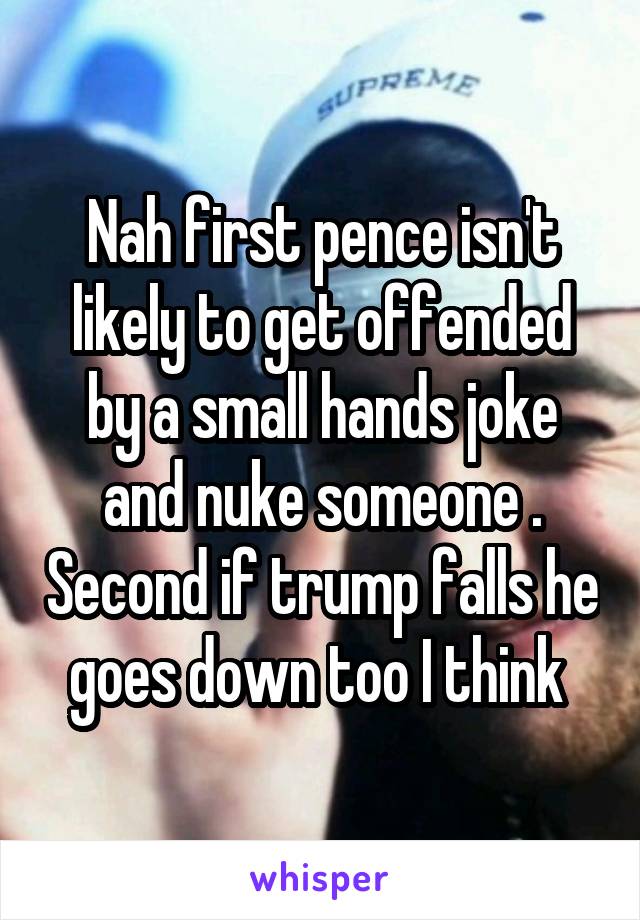 Nah first pence isn't likely to get offended by a small hands joke and nuke someone . Second if trump falls he goes down too I think 