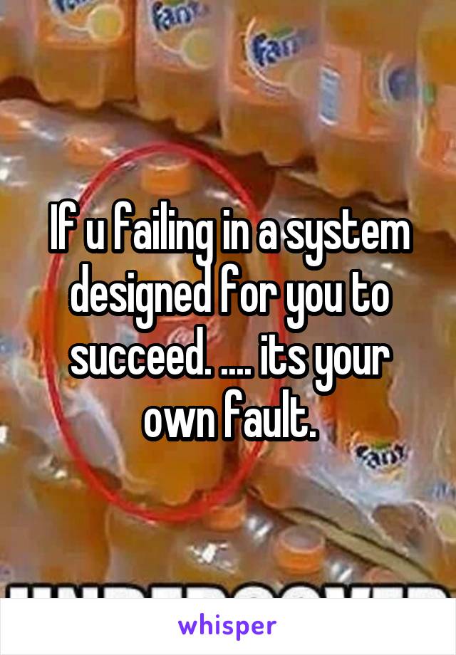 If u failing in a system designed for you to succeed. .... its your own fault.