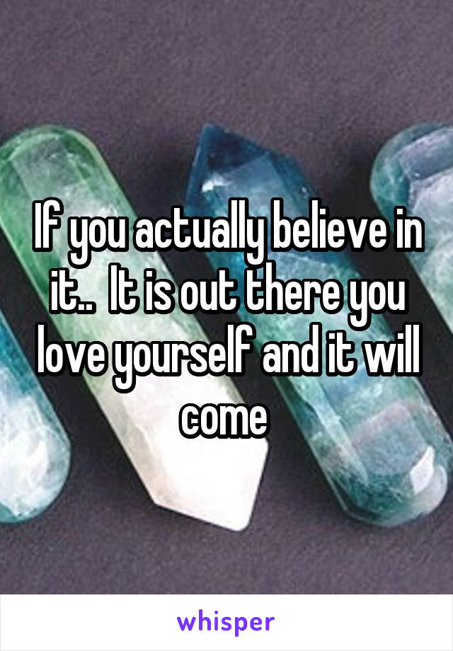If you actually believe in it..  It is out there you love yourself and it will come 
