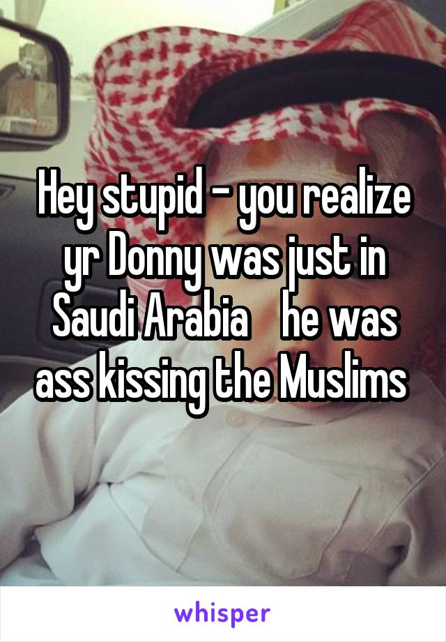 Hey stupid - you realize yr Donny was just in Saudi Arabia    he was ass kissing the Muslims 
