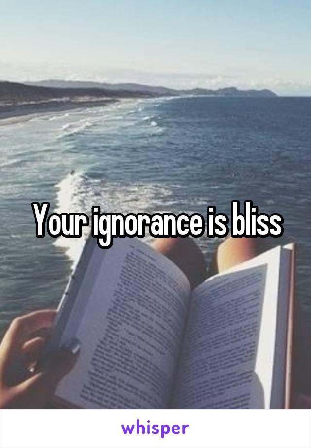 Your ignorance is bliss