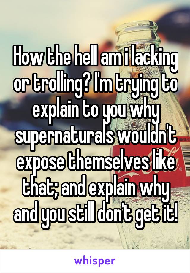 How the hell am i lacking or trolling? I'm trying to explain to you why supernaturals wouldn't expose themselves like that; and explain why and you still don't get it!