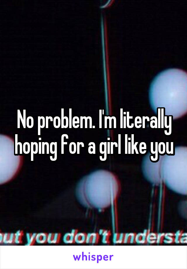 No problem. I'm literally hoping for a girl like you