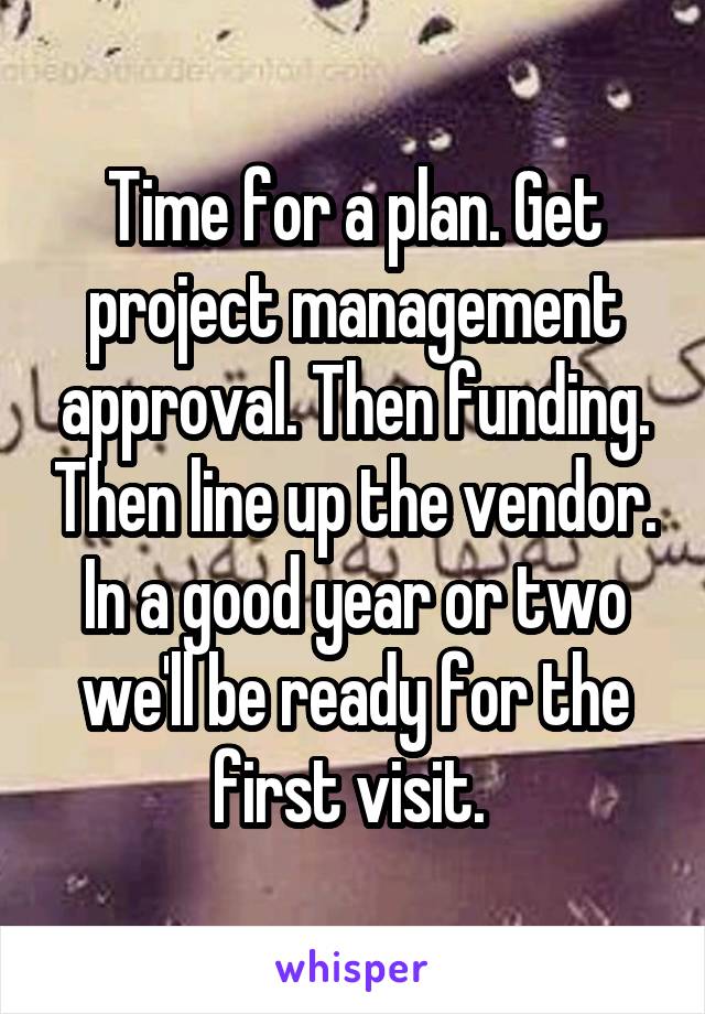Time for a plan. Get project management approval. Then funding. Then line up the vendor. In a good year or two we'll be ready for the first visit. 