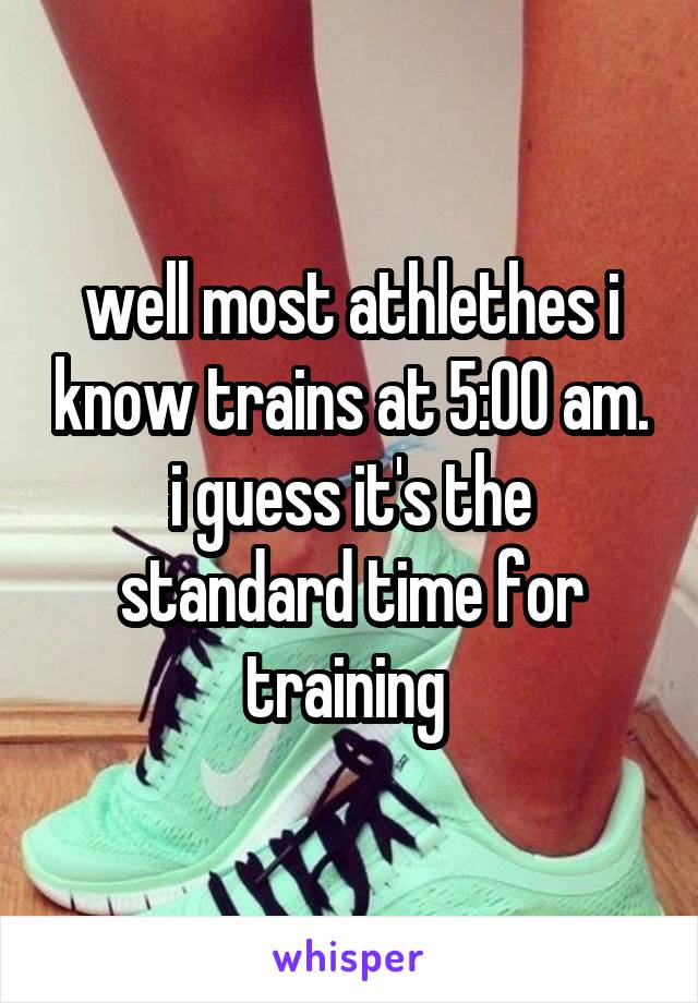 well most athlethes i know trains at 5:00 am.
i guess it's the standard time for training 