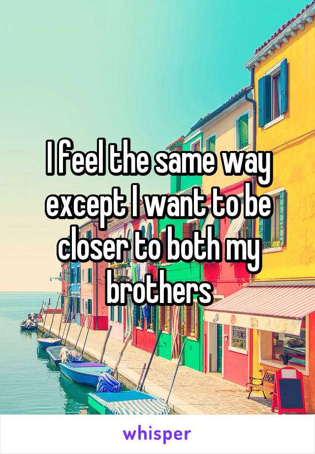 I feel the same way except I want to be closer to both my brothers