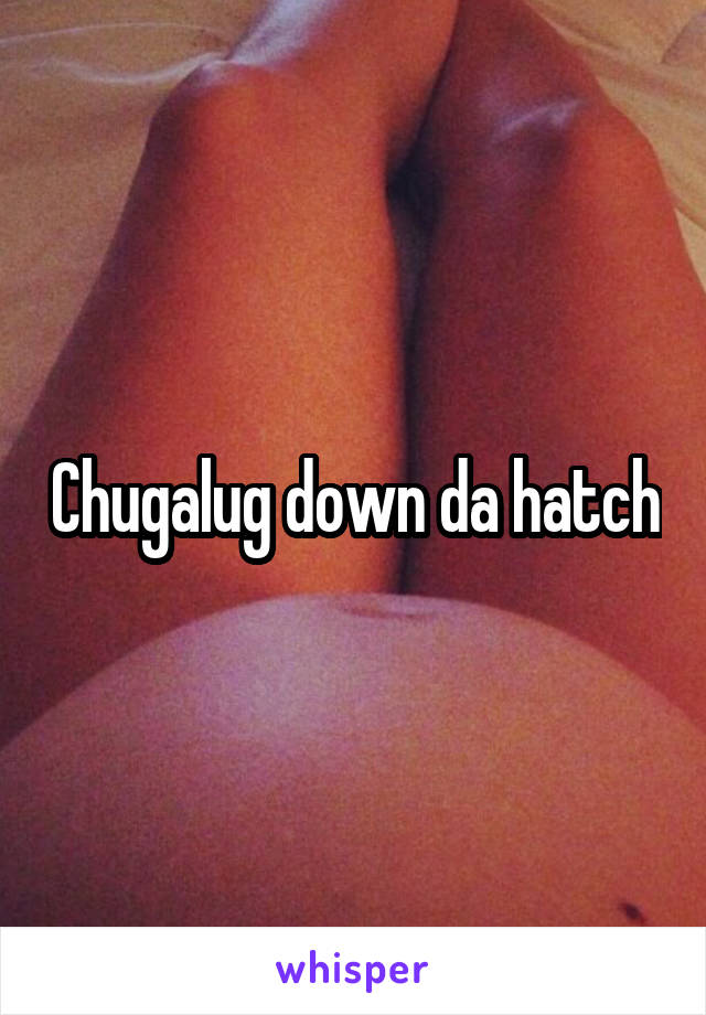 Chugalug down da hatch