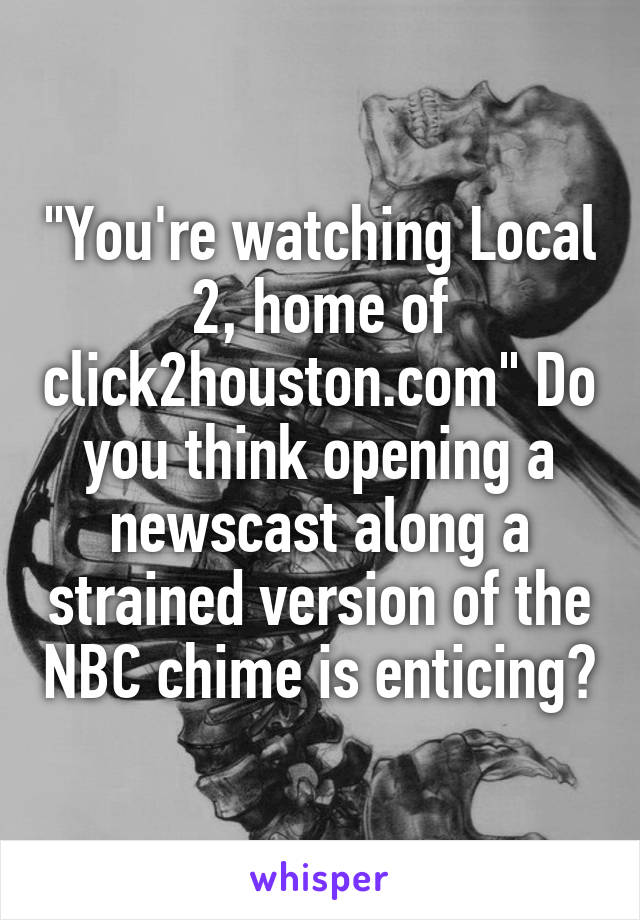 "You're watching Local 2, home of click2houston.com" Do you think opening a newscast along a strained version of the NBC chime is enticing?