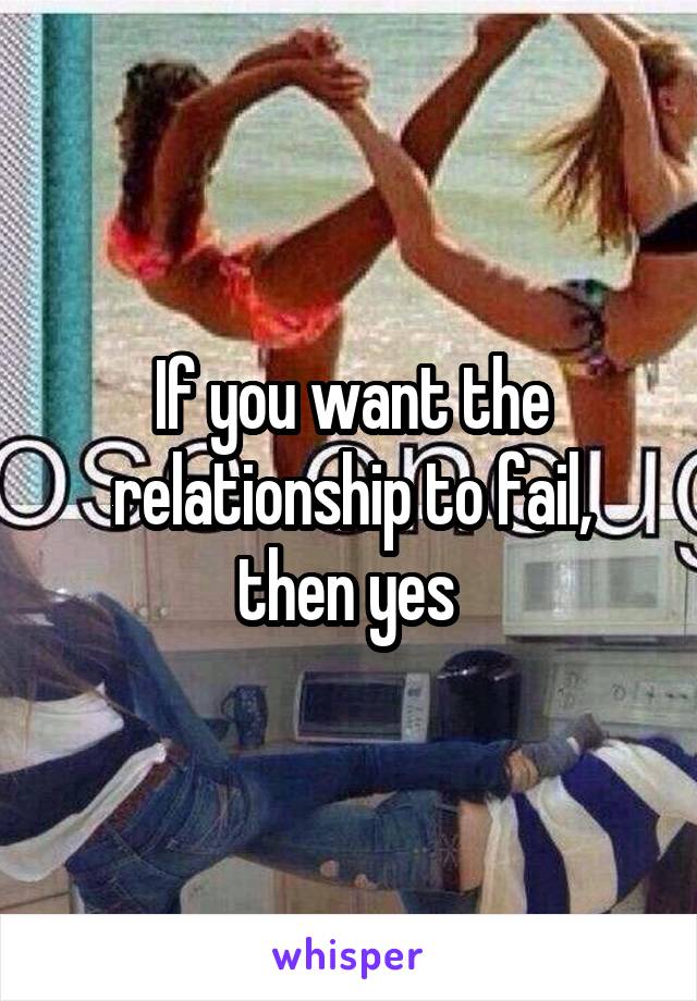 If you want the relationship to fail, then yes 