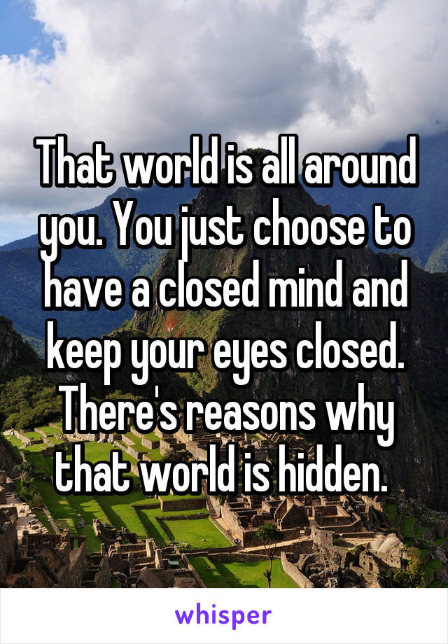 That world is all around you. You just choose to have a closed mind and keep your eyes closed. There's reasons why that world is hidden. 