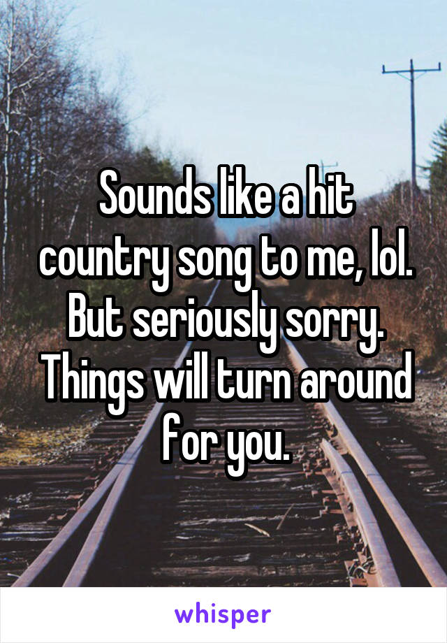 Sounds like a hit country song to me, lol. But seriously sorry. Things will turn around for you.