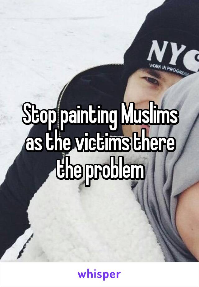 Stop painting Muslims as the victims there the problem