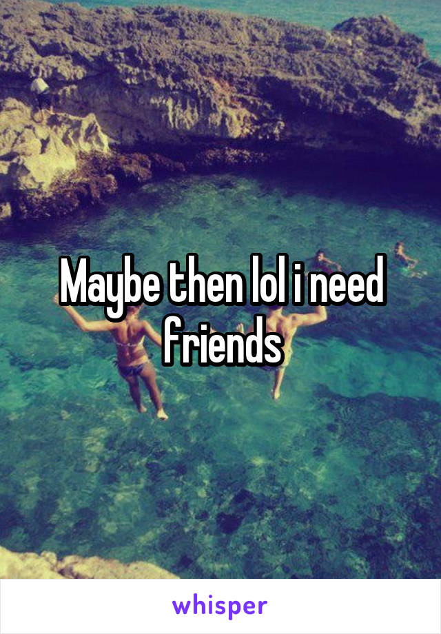 Maybe then lol i need friends