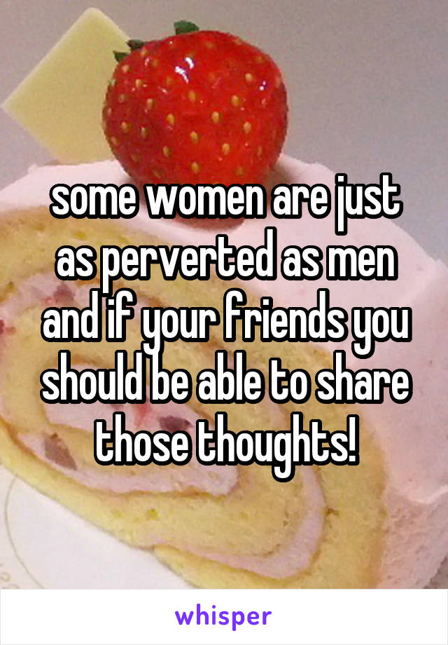 some women are just as perverted as men and if your friends you should be able to share those thoughts!